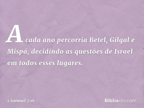 A cada ano percorria Betel, Gilgal e Mispá, decidindo as questões de Israel em todos esses lugares. -- 1 Samuel 7:16