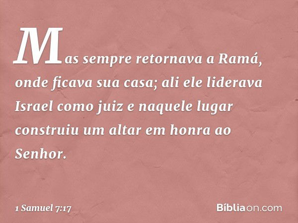 Mas sempre retornava a Ramá, onde ficava sua casa; ali ele liderava Israel como juiz e naquele lugar construiu um altar em honra ao Senhor. -- 1 Samuel 7:17