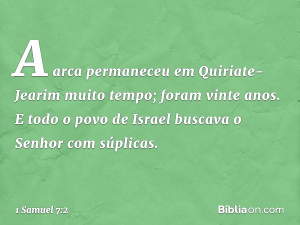 A arca permaneceu em Quiriate-Jearim muito tempo; foram vinte anos. E todo o povo de Israel buscava o Senhor com súplicas. -- 1 Samuel 7:2