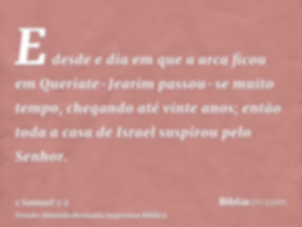 E desde e dia em que a arca ficou em Queriate-Jearim passou-se muito tempo, chegando até vinte anos; então toda a casa de Israel suspirou pelo Senhor.