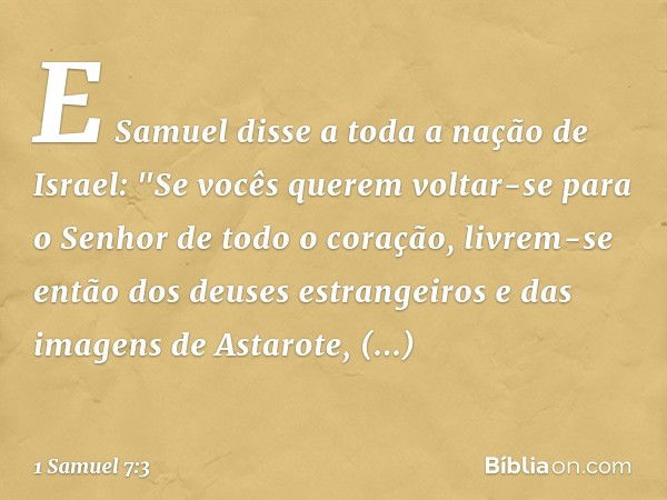 E Samuel disse a toda a nação de Israel: "Se vocês querem voltar-se para o Senhor de todo o coração, livrem-se então dos deuses estrangeiros e das imagens de As