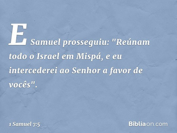 E Samuel prosseguiu: "Reúnam todo o Israel em Mispá, e eu intercederei ao Senhor a favor de vocês". -- 1 Samuel 7:5