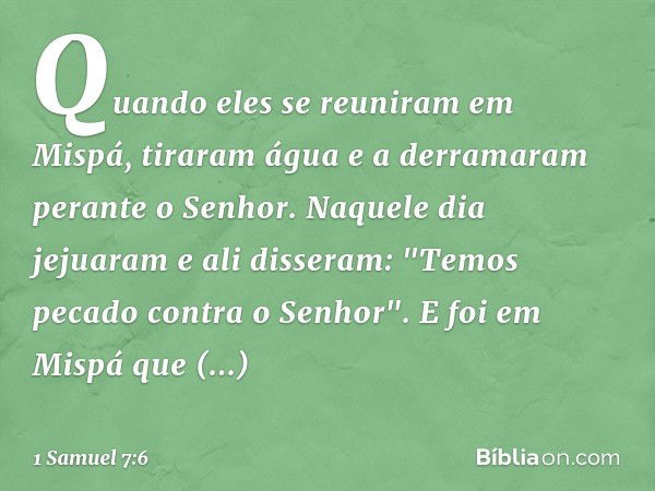 Quando eles se reuniram em Mispá, tiraram água e a derramaram perante o Senhor. Naquele dia jejuaram e ali disseram: "Temos pecado contra o Senhor". E foi em Mi