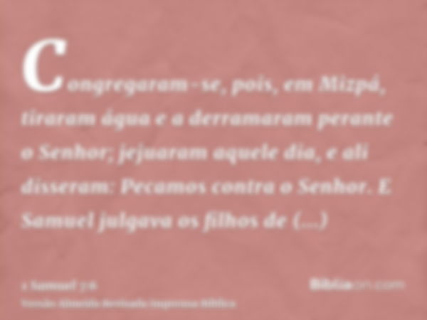 Congregaram-se, pois, em Mizpá, tiraram água e a derramaram perante o Senhor; jejuaram aquele dia, e ali disseram: Pecamos contra o Senhor. E Samuel julgava os 