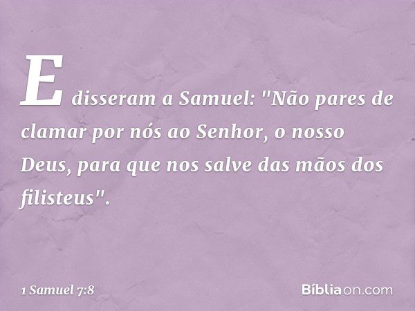 E disseram a Samuel: "Não pares de clamar por nós ao Senhor, o nosso Deus, para que nos salve das mãos dos filisteus". -- 1 Samuel 7:8