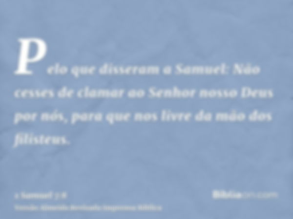 Pelo que disseram a Samuel: Não cesses de clamar ao Senhor nosso Deus por nós, para que nos livre da mão dos filisteus.