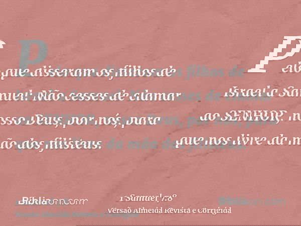 Pelo que disseram os filhos de Israel a Samuel: Não cesses de clamar ao SENHOR, nosso Deus, por nós, para que nos livre da mão dos filisteus.