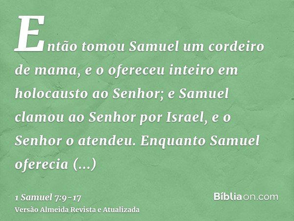 Então tomou Samuel um cordeiro de mama, e o ofereceu inteiro em holocausto ao Senhor; e Samuel clamou ao Senhor por Israel, e o Senhor o atendeu.Enquanto Samuel
