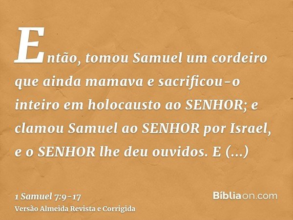 Então, tomou Samuel um cordeiro que ainda mamava e sacrificou-o inteiro em holocausto ao SENHOR; e clamou Samuel ao SENHOR por Israel, e o SENHOR lhe deu ouvido