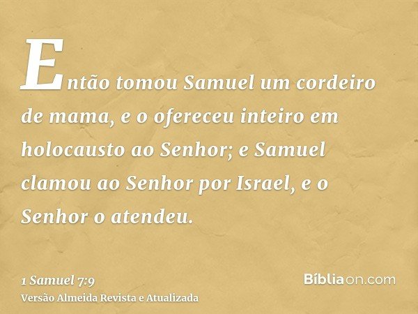 Então tomou Samuel um cordeiro de mama, e o ofereceu inteiro em holocausto ao Senhor; e Samuel clamou ao Senhor por Israel, e o Senhor o atendeu.