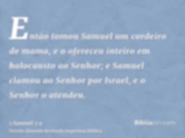 Então tomou Samuel um cordeiro de mama, e o ofereceu inteiro em holocausto ao Senhor; e Samuel clamou ao Senhor por Israel, e o Senhor o atendeu.