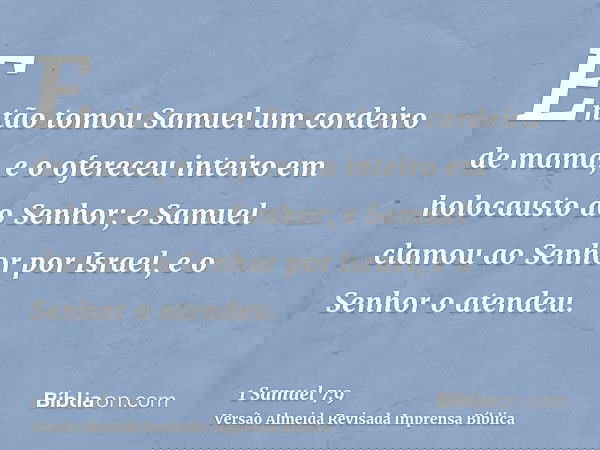 Então tomou Samuel um cordeiro de mama, e o ofereceu inteiro em holocausto ao Senhor; e Samuel clamou ao Senhor por Israel, e o Senhor o atendeu.