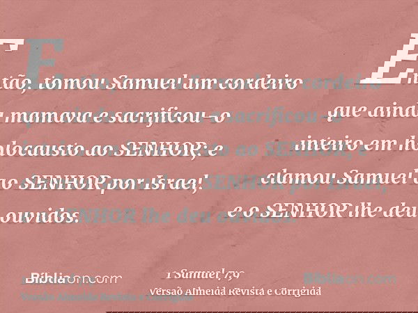 Então, tomou Samuel um cordeiro que ainda mamava e sacrificou-o inteiro em holocausto ao SENHOR; e clamou Samuel ao SENHOR por Israel, e o SENHOR lhe deu ouvido
