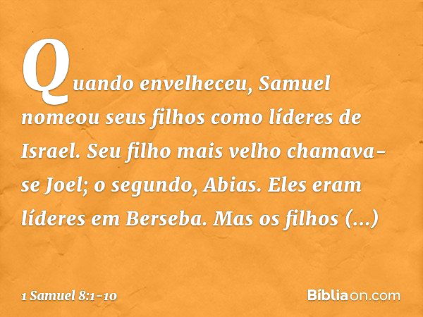 Quando envelheceu, Samuel nomeou seus filhos como líderes de Israel. Seu filho mais velho chamava-se Joel; o segundo, Abias. Eles eram líderes em Berseba. Mas o