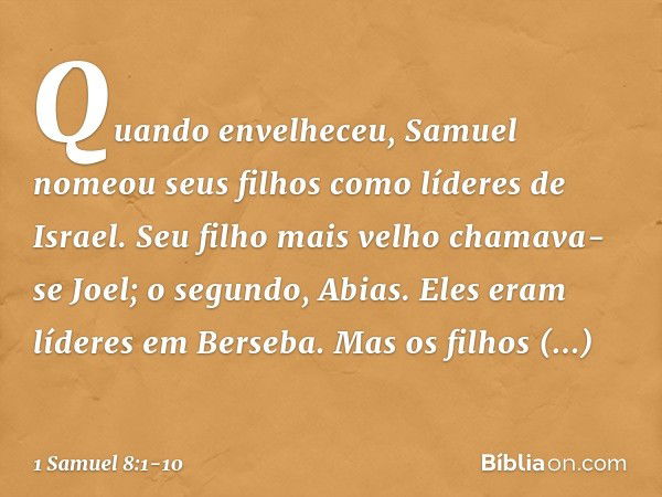 Quando envelheceu, Samuel nomeou seus filhos como líderes de Israel. Seu filho mais velho chamava-se Joel; o segundo, Abias. Eles eram líderes em Berseba. Mas o