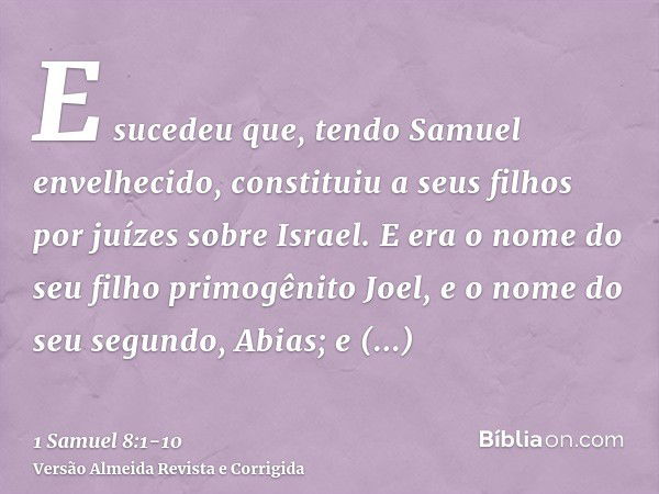 E sucedeu que, tendo Samuel envelhecido, constituiu a seus filhos por juízes sobre Israel.E era o nome do seu filho primogênito Joel, e o nome do seu segundo, A