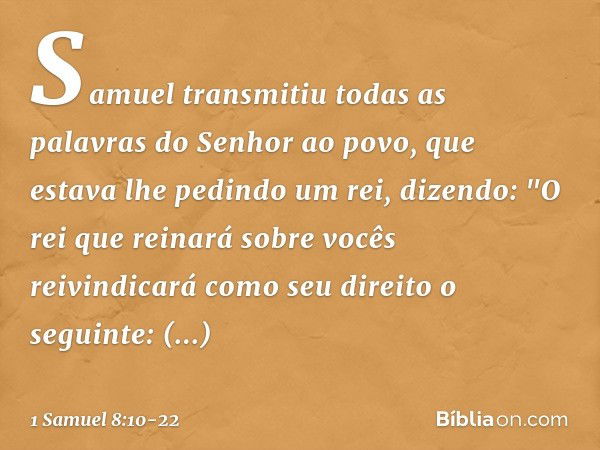 Samuel transmitiu todas as palavras do Senhor ao povo, que estava lhe pedindo um rei, dizendo: "O rei que reinará sobre vocês reivindicará como seu direito o se