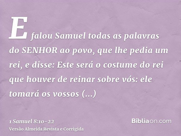 E falou Samuel todas as palavras do SENHOR ao povo, que lhe pedia um rei,e disse: Este será o costume do rei que houver de reinar sobre vós: ele tomará os vosso