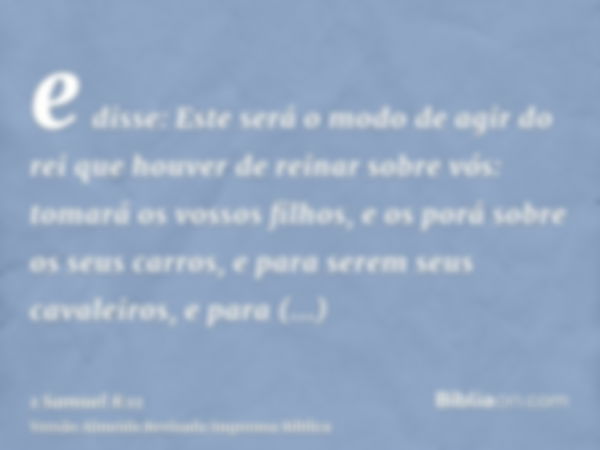 e disse: Este será o modo de agir do rei que houver de reinar sobre vós: tomará os vossos filhos, e os porá sobre os seus carros, e para serem seus cavaleiros, 