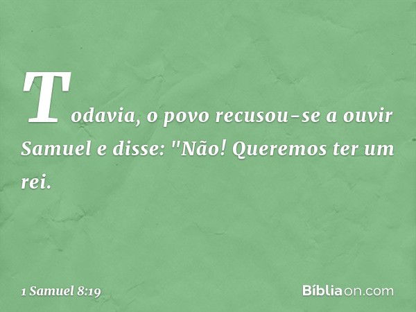 Todavia, o povo recusou-se a ouvir Samuel e disse: "Não! Queremos ter um rei. -- 1 Samuel 8:19