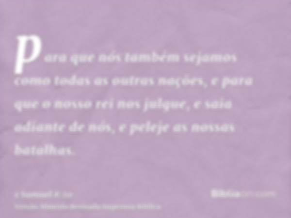 para que nós também sejamos como todas as outras nações, e para que o nosso rei nos julgue, e saia adiante de nós, e peleje as nossas batalhas.