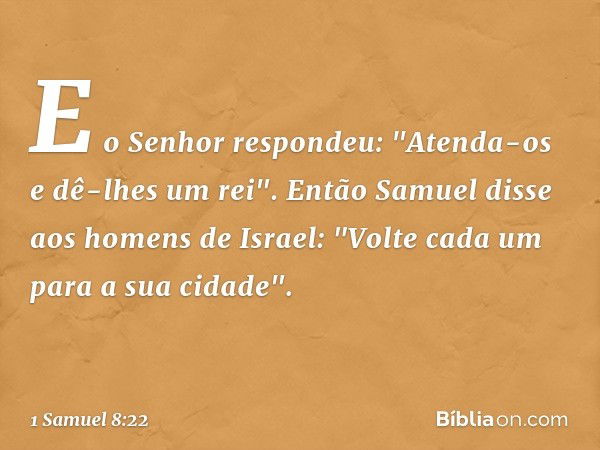 E o Senhor respondeu: "Atenda-os e dê-lhes um rei". Então Samuel disse aos homens de Israel: "Volte cada um para a sua cidade". -- 1 Samuel 8:22