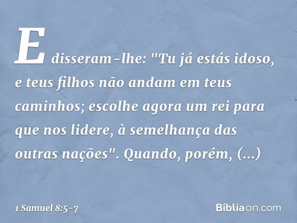 E disseram-lhe: "Tu já estás idoso, e teus filhos não andam em teus caminhos; escolhe agora um rei para que nos lidere, à semelhança das outras nações". Quando,