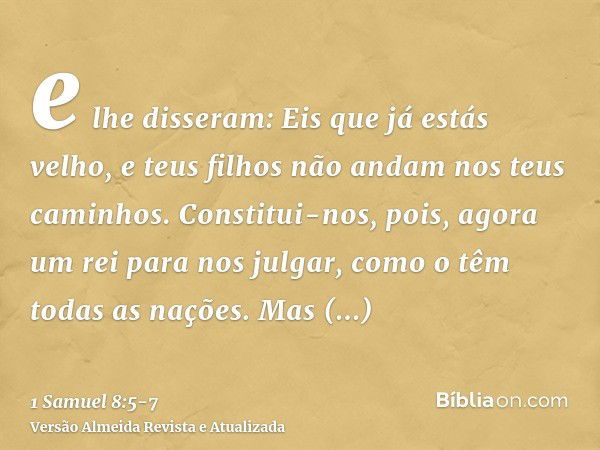 e lhe disseram: Eis que já estás velho, e teus filhos não andam nos teus caminhos. Constitui-nos, pois, agora um rei para nos julgar, como o têm todas as nações