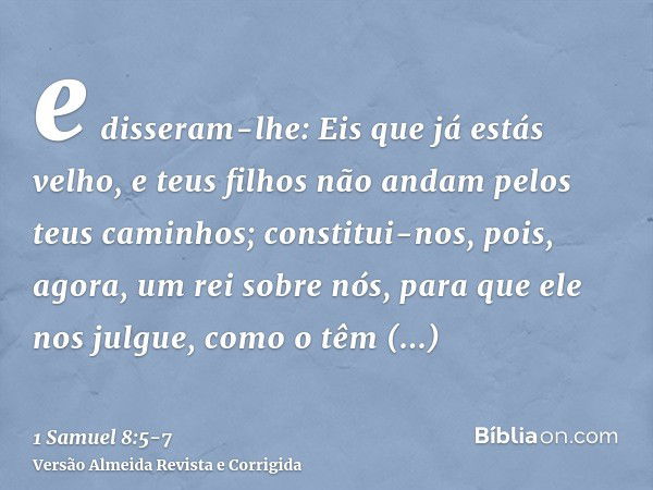 e disseram-lhe: Eis que já estás velho, e teus filhos não andam pelos teus caminhos; constitui-nos, pois, agora, um rei sobre nós, para que ele nos julgue, como