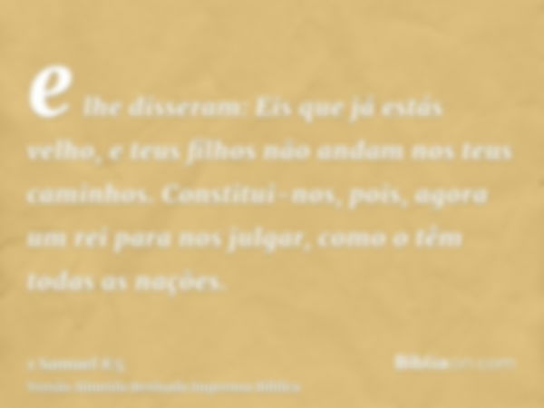 e lhe disseram: Eis que já estás velho, e teus filhos não andam nos teus caminhos. Constitui-nos, pois, agora um rei para nos julgar, como o têm todas as nações