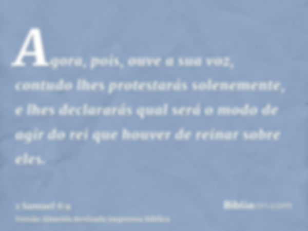 Agora, pois, ouve a sua voz, contudo lhes protestarás solenemente, e lhes declararás qual será o modo de agir do rei que houver de reinar sobre eles.