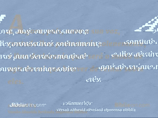 Agora, pois, ouve a sua voz, contudo lhes protestarás solenemente, e lhes declararás qual será o modo de agir do rei que houver de reinar sobre eles.