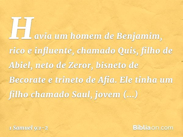 Havia um homem de Benjamim, rico e influente, chamado Quis, filho de Abiel, neto de Zeror, bisneto de Becorate e trineto de Afia. Ele tinha um filho chamado Sau