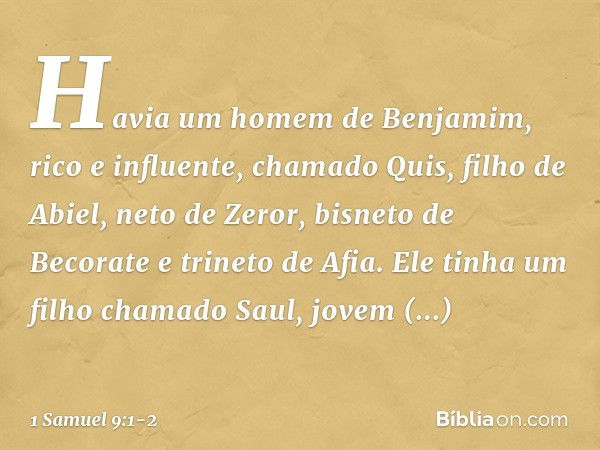 Havia um homem de Benjamim, rico e influente, chamado Quis, filho de Abiel, neto de Zeror, bisneto de Becorate e trineto de Afia. Ele tinha um filho chamado Sau