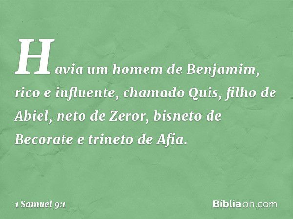 Havia um homem de Benjamim, rico e influente, chamado Quis, filho de Abiel, neto de Zeror, bisneto de Becorate e trineto de Afia. -- 1 Samuel 9:1