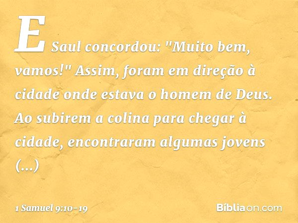 E Saul concordou: "Muito bem, vamos!" Assim, foram em direção à cidade onde estava o homem de Deus. Ao subirem a colina para chegar à cidade, encontraram alguma