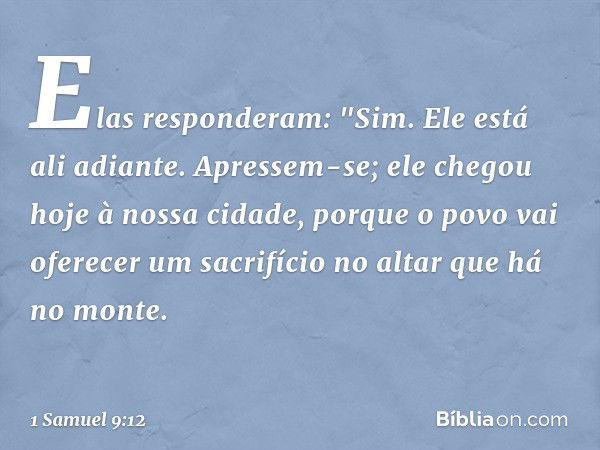 Elas responderam: "Sim. Ele está ali adiante. Apressem-se; ele chegou hoje à nossa cidade, porque o povo vai oferecer um sacrifício no altar que há no monte. --