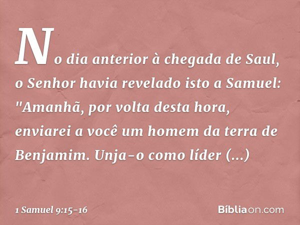 No dia anterior à chegada de Saul, o Senhor havia revelado isto a Samuel: "Ama­nhã, por volta desta hora, enviarei a você um homem da terra de Benjamim. Unja-o 