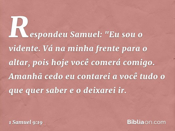 Respondeu Samuel: "Eu sou o vidente. Vá na minha frente para o altar, pois hoje você comerá comigo. Amanhã cedo eu contarei a você tudo o que quer saber e o dei