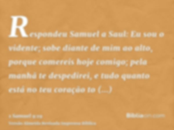 Respondeu Samuel a Saul: Eu sou o vidente; sobe diante de mim ao alto, porque comereis hoje comigo; pela manhã te despedirei, e tudo quanto está no teu coração 