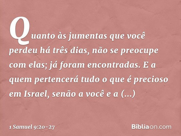 Quan­to às jumentas que você perdeu há três dias, não se preocupe com elas; já foram encontradas. E a quem pertencerá tudo o que é precioso em Israel, senão a v