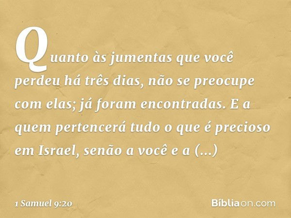 Quan­to às jumentas que você perdeu há três dias, não se preocupe com elas; já foram encontradas. E a quem pertencerá tudo o que é precioso em Israel, senão a v