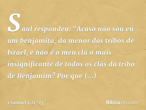 Saul respondeu: "Acaso não sou eu um benjamita, da menor das tribos de Israel, e não é o meu clã o mais insignificante de todos os clãs da tribo de Benjamim? Po