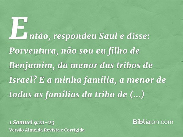 Então, respondeu Saul e disse: Porventura, não sou eu filho de Benjamim, da menor das tribos de Israel? E a minha família, a menor de todas as famílias da tribo