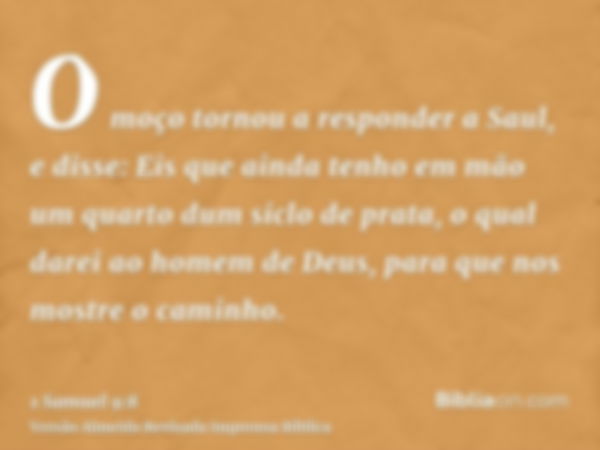 O moço tornou a responder a Saul, e disse: Eis que ainda tenho em mão um quarto dum siclo de prata, o qual darei ao homem de Deus, para que nos mostre o caminho