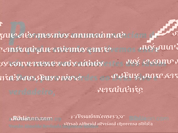 porque eles mesmos anunciam de nós qual a entrada que tivemos entre vós, e como vos convertestes dos ídolos a Deus, para servirdes ao Deus vivo e verdadeiro,