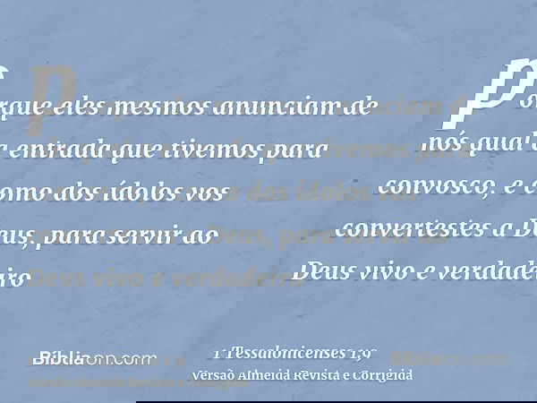 porque eles mesmos anunciam de nós qual a entrada que tivemos para convosco, e como dos ídolos vos convertestes a Deus, para servir ao Deus vivo e verdadeiro