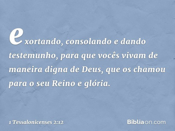 exortando, consolando e dando testemunho, para que vocês vivam de maneira digna de Deus, que os chamou para o seu Reino e glória. -- 1 Tessalonicenses 2:12