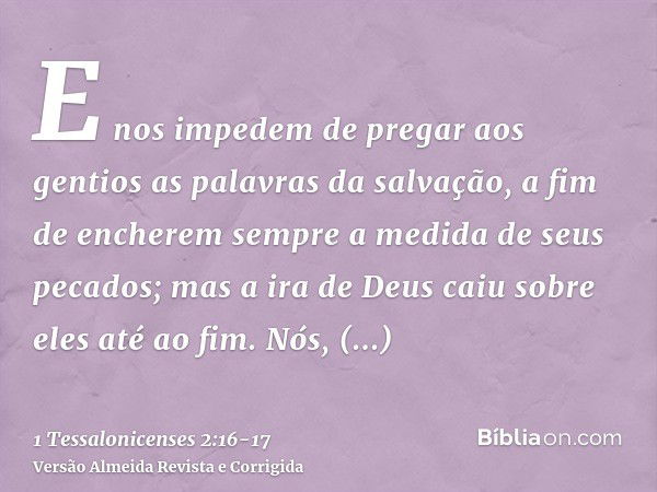 E nos impedem de pregar aos gentios as palavras da salvação, a fim de encherem sempre a medida de seus pecados; mas a ira de Deus caiu sobre eles até ao fim.Nós