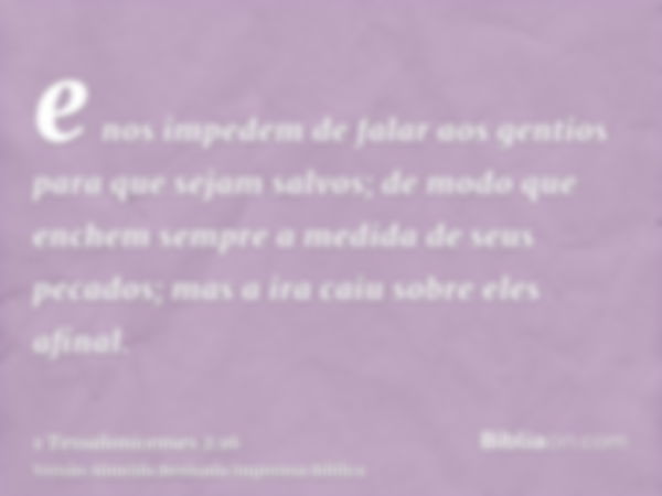 e nos impedem de falar aos gentios para que sejam salvos; de modo que enchem sempre a medida de seus pecados; mas a ira caiu sobre eles afinal.